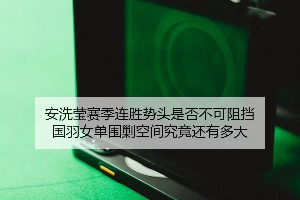 安洗莹赛季连胜势头是否不可阻挡 国羽女单围剿空间究竟还有多大